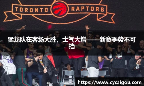 猛龙队在客场大胜，士气大增——新赛季势不可挡