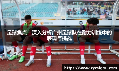 足球焦点：深入分析广州足球队在耐力训练中的表现与挑战