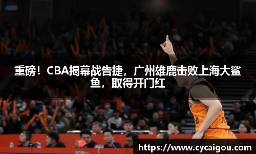 重磅！CBA揭幕战告捷，广州雄鹿击败上海大鲨鱼，取得开门红