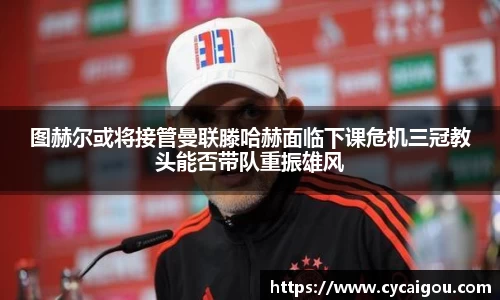 图赫尔或将接管曼联滕哈赫面临下课危机三冠教头能否带队重振雄风
